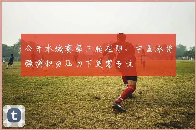公开水域赛第三轮在即，中国泳将强调积分压力下更需专注