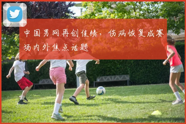 中国男网再创佳绩，伤病恢复成赛场内外焦点话题