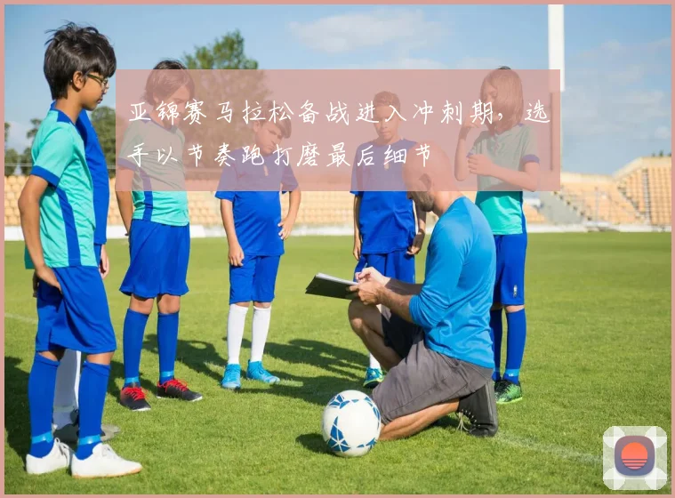 亚锦赛马拉松备战进入冲刺期，选手以节奏跑打磨最后细节