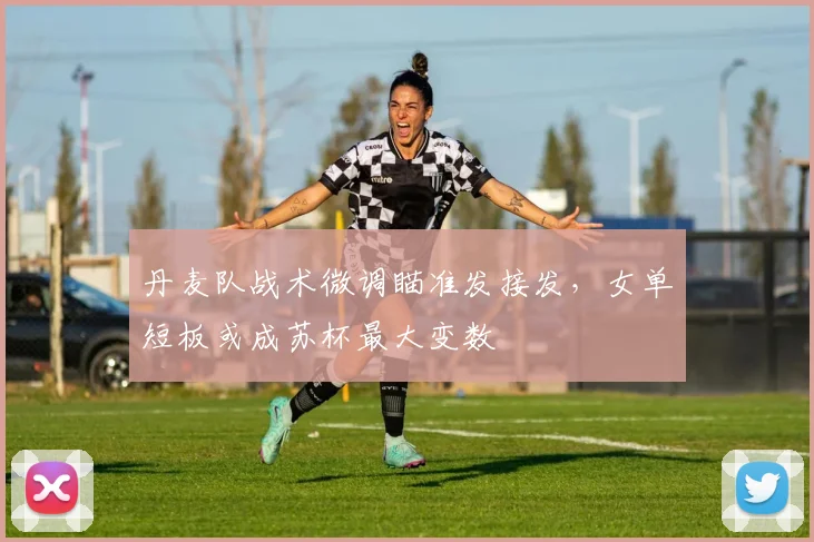 丹麦队战术微调瞄准发接发，女单短板或成苏杯最大变数