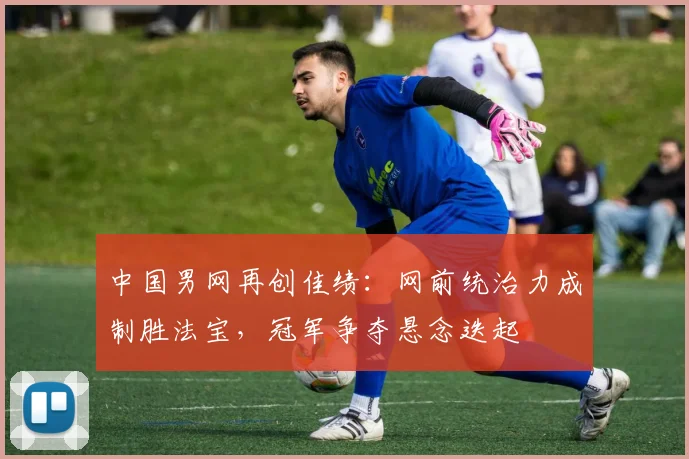 中国男网再创佳绩：网前统治力成制胜法宝，冠军争夺悬念迭起