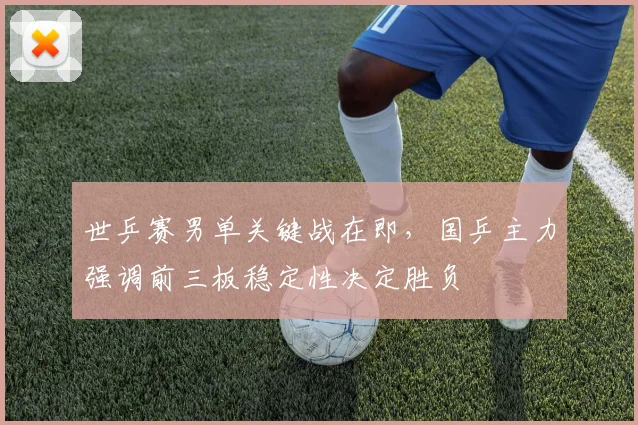 世乒赛男单关键战在即，国乒主力强调前三板稳定性决定胜负
