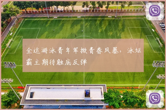 全运游泳青年军掀青春风暴，泳坛霸主期待触底反弹