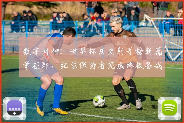 数字封神：世界杯历史射手榜新篇章在即，纪录保持者完成终极备战
