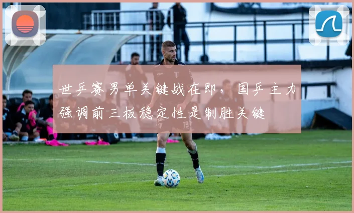 世乒赛男单关键战在即，国乒主力强调前三板稳定性是制胜关键