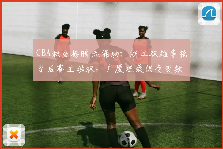 CBA积分榜暗流涌动：浙江双雄争抢季后赛主动权，广厦逆袭仍存变数