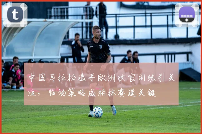 中国马拉松选手欧洲收官训练引关注，临场策略成柏林赛道关键
