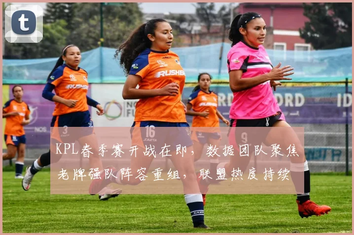 KPL春季赛开战在即，数据团队聚焦老牌强队阵容重组，联盟热度持续攀升
