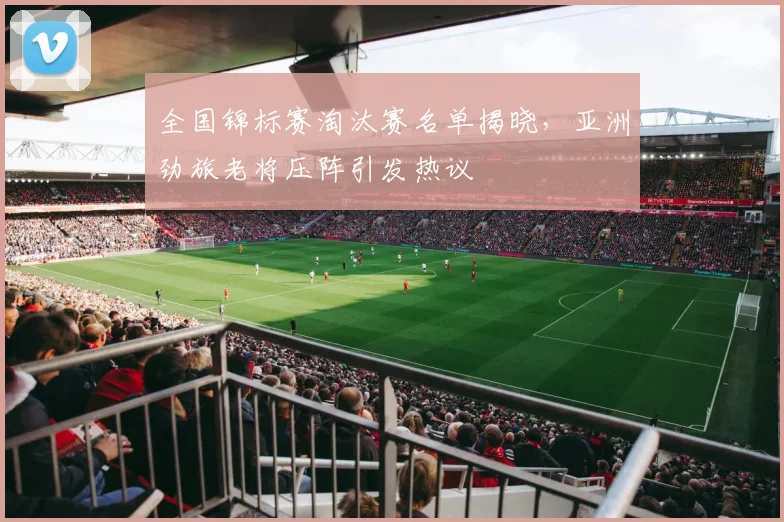 全国锦标赛淘汰赛名单揭晓，亚洲劲旅老将压阵引发热议