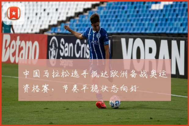 中国马拉松选手抵达欧洲备战奥运资格赛，节奏平稳状态向好