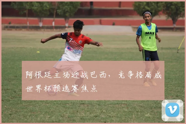 阿根廷主场迎战巴西，竞争格局成世界杯预选赛焦点
