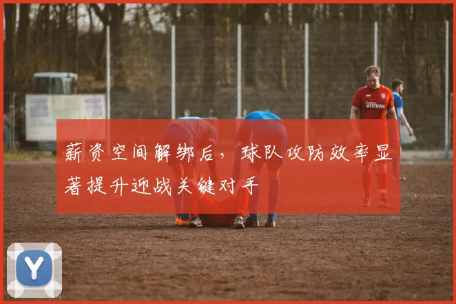 薪资空间解绑后，球队攻防效率显著提升迎战关键对手