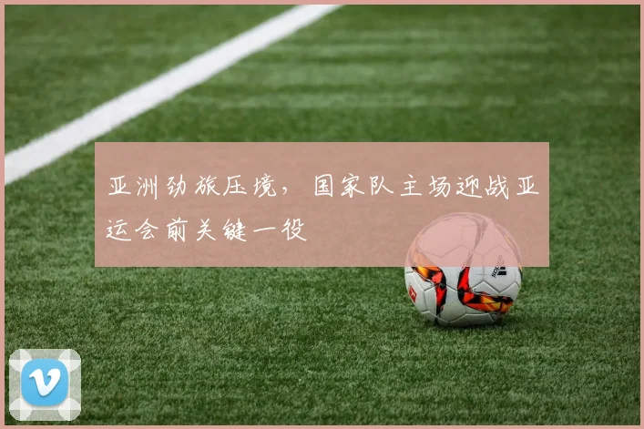 亚洲劲旅压境，国家队主场迎战亚运会前关键一役