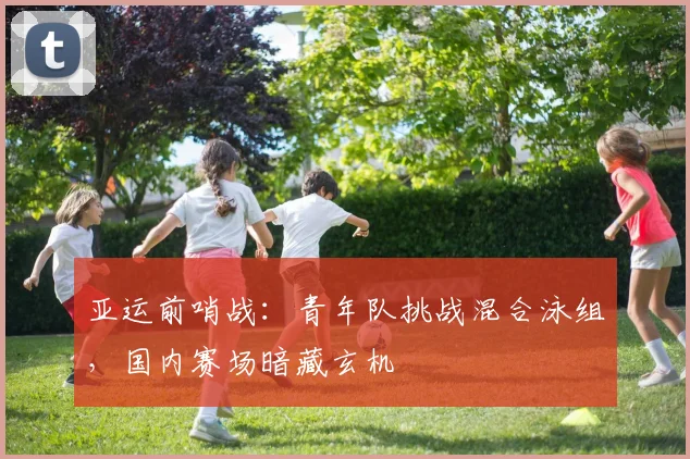 亚运前哨战：青年队挑战混合泳组，国内赛场暗藏玄机