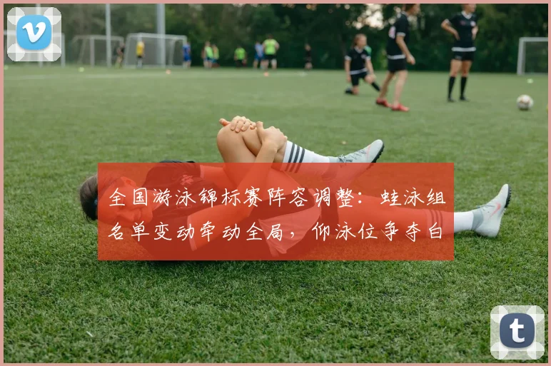 全国游泳锦标赛阵容调整：蛙泳组名单变动牵动全局，仰泳位争夺白热化