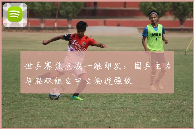 世乒赛焦点战一触即发，国乒主力与混双组合中立场迎强敌