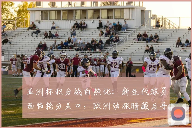 亚洲杯积分战白热化：新生代球员面临抢分关口，欧洲劲旅暗藏后手