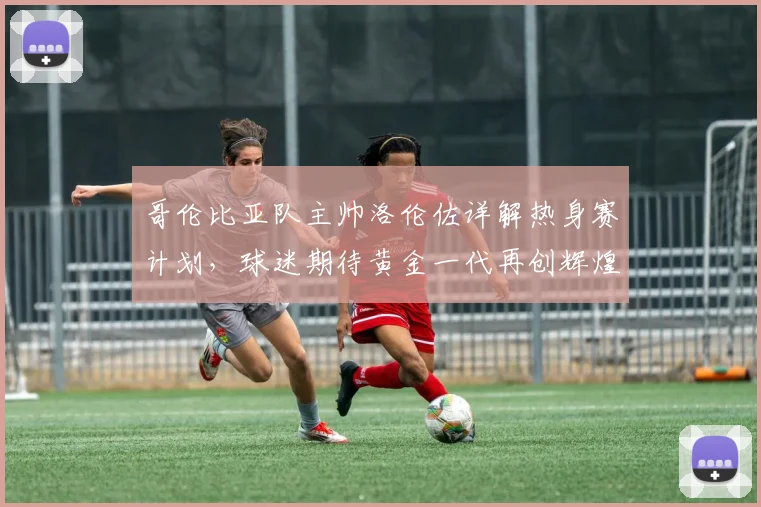 哥伦比亚队主帅洛伦佐详解热身赛计划，球迷期待黄金一代再创辉煌