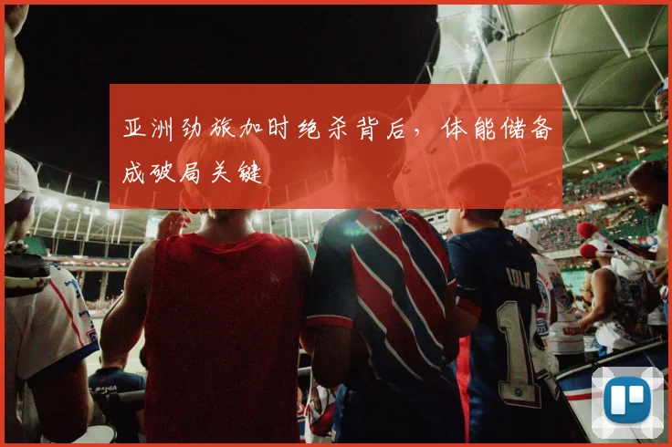 亚洲劲旅加时绝杀背后，体能储备成破局关键