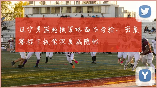 辽宁男篮轮换策略面临考验，密集赛程下板凳深度成隐忧