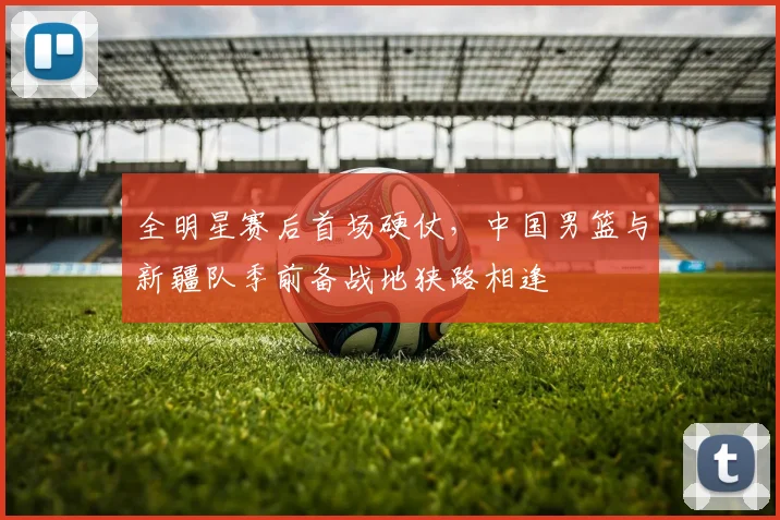 全明星赛后首场硬仗，中国男篮与新疆队季前备战地狭路相逢