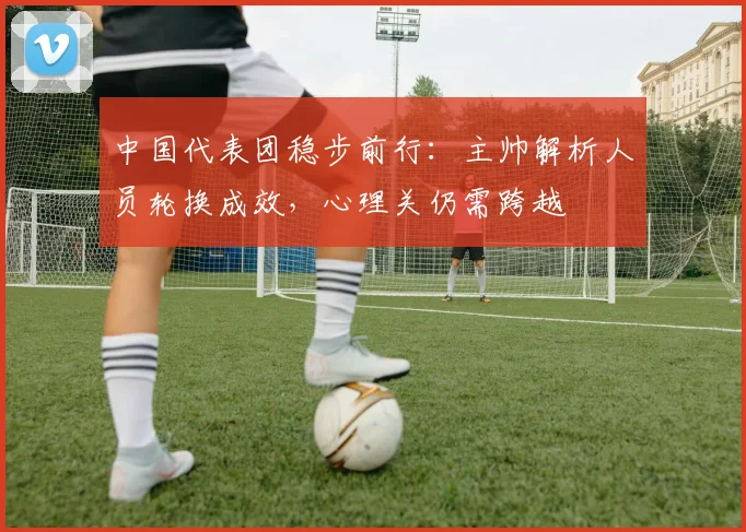 中国代表团稳步前行：主帅解析人员轮换成效，心理关仍需跨越