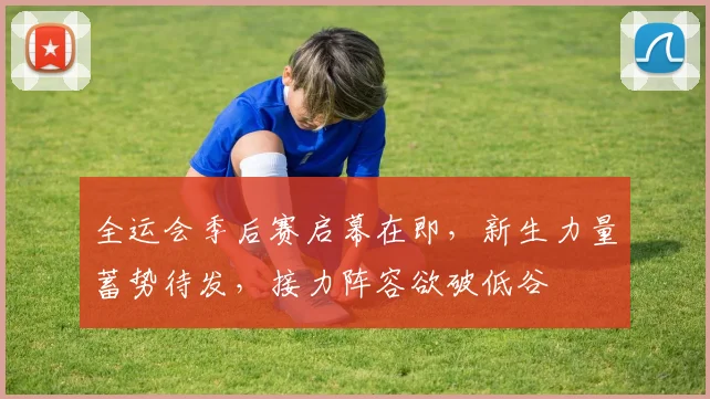 全运会季后赛启幕在即，新生力量蓄势待发，接力阵容欲破低谷