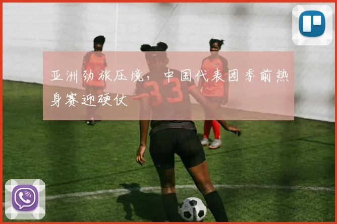 亚洲劲旅压境，中国代表团季前热身赛迎硬仗