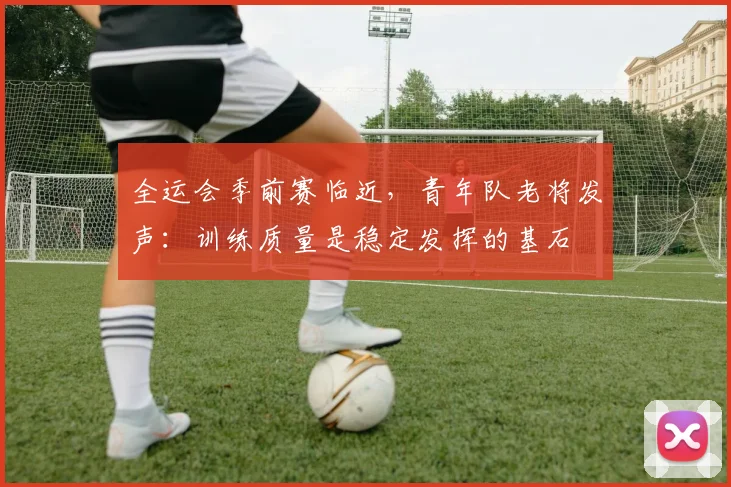全运会季前赛临近，青年队老将发声：训练质量是稳定发挥的基石