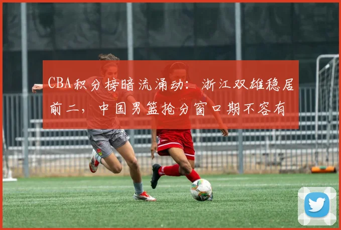 CBA积分榜暗流涌动：浙江双雄稳居前二，中国男篮抢分窗口期不容有失