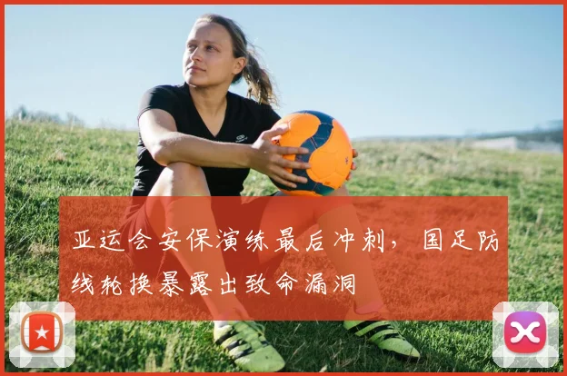 亚运会安保演练最后冲刺，国足防线轮换暴露出致命漏洞