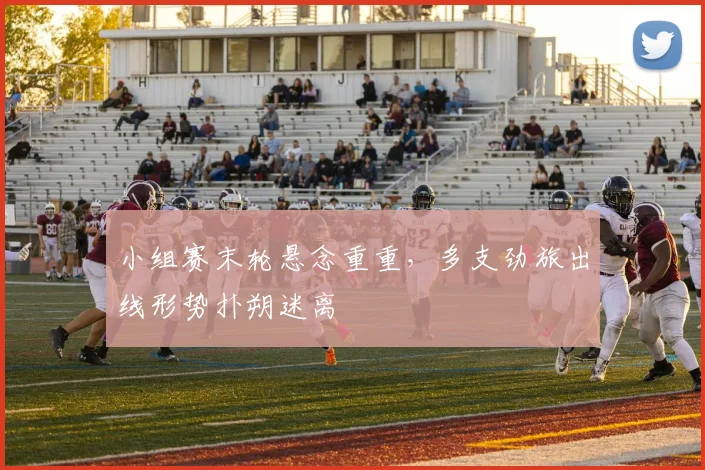 小组赛末轮悬念重重，多支劲旅出线形势扑朔迷离