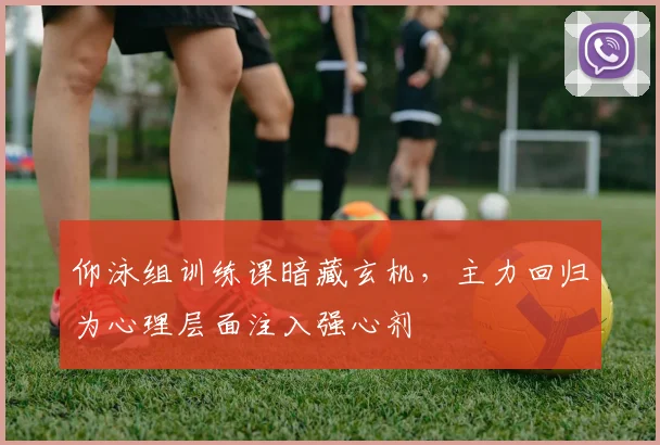 仰泳组训练课暗藏玄机，主力回归为心理层面注入强心剂