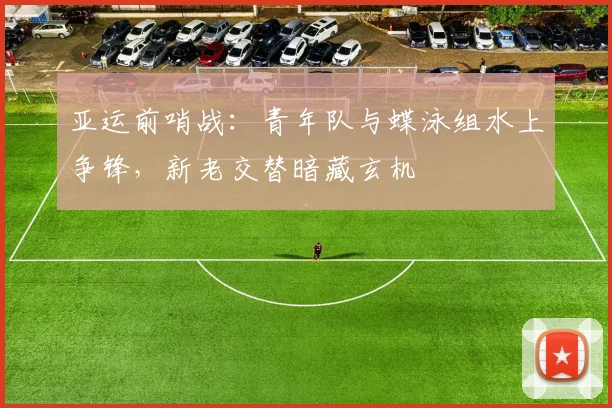 亚运前哨战：青年队与蝶泳组水上争锋，新老交替暗藏玄机
